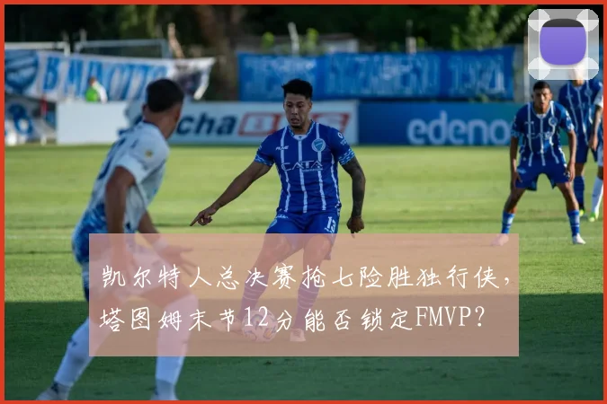 凯尔特人总决赛抢七险胜独行侠，塔图姆末节12分能否锁定FMVP？