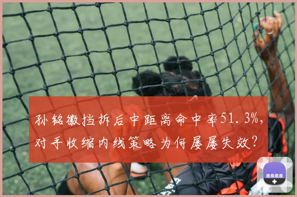 孙铭徽挡拆后中距离命中率51.3%，对手收缩内线策略为何屡屡失效？