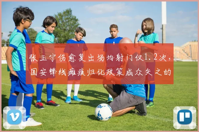 张玉宁伤愈复出场均射门仅1.2次,国安锋线瘫痪归化政策成众矢之的