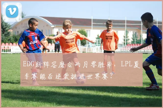 EDG新阵容磨合两月零胜率，LPL夏季赛能否逆袭挺进世界赛？