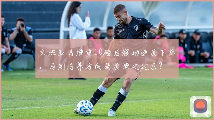 文班亚马增重10磅后移动速度下降，马刺培养方向是否操之过急？