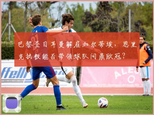 巴黎圣日耳曼解雇加尔蒂埃，恩里克执教能否带领球队问鼎欧冠？