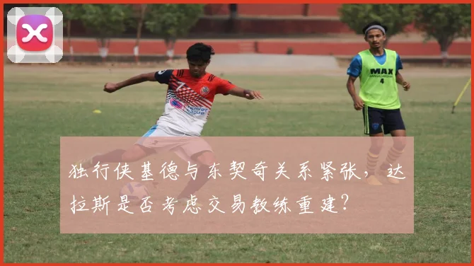 独行侠基德与东契奇关系紧张，达拉斯是否考虑交易教练重建？