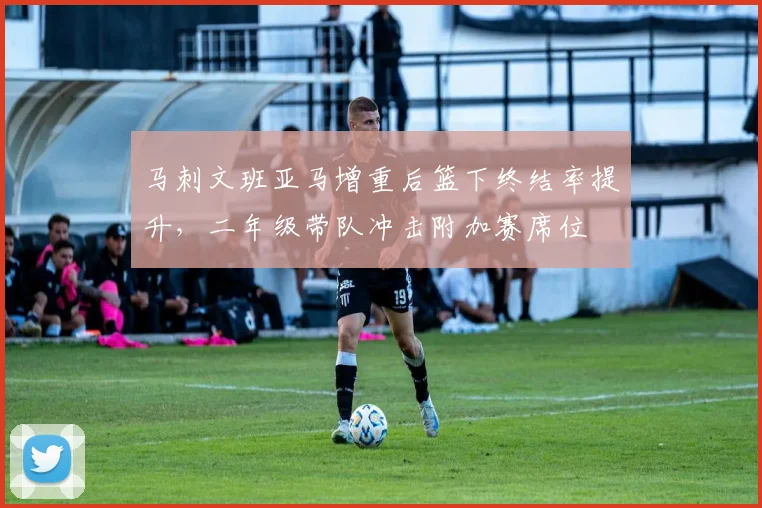 马刺文班亚马增重后篮下终结率提升，二年级带队冲击附加赛席位