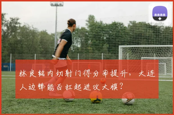林良铭内切射门得分率提升，大连人边锋能否扛起进攻大旗？